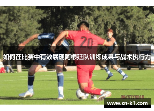 如何在比赛中有效展现阿根廷队训练成果与战术执行力