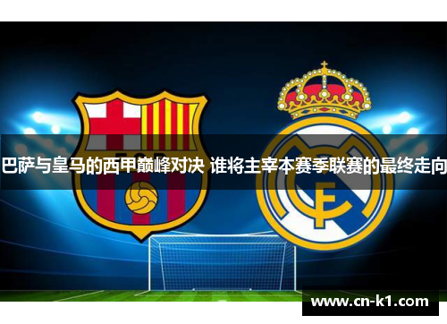 巴萨与皇马的西甲巅峰对决 谁将主宰本赛季联赛的最终走向