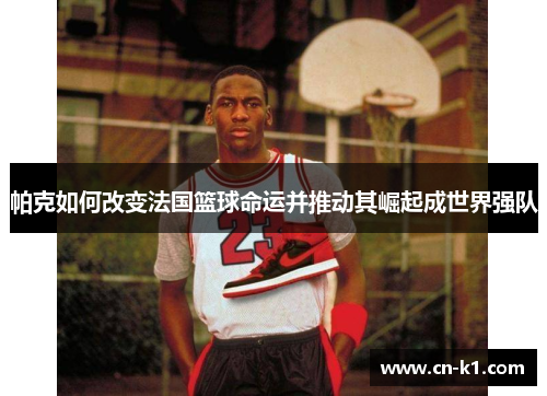帕克如何改变法国篮球命运并推动其崛起成世界强队