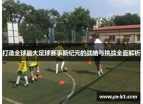 打造全球最大足球赛事新纪元的战略与挑战全面解析