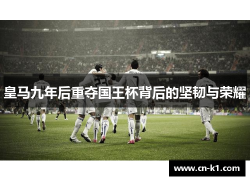 皇马九年后重夺国王杯背后的坚韧与荣耀