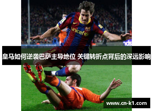 皇马如何逆袭巴萨主导地位 关键转折点背后的深远影响