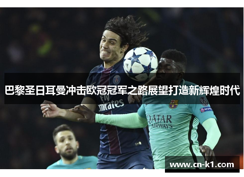 巴黎圣日耳曼冲击欧冠冠军之路展望打造新辉煌时代 巴黎圣日耳曼冲击欧冠冠军之路展望打造新辉煌时代