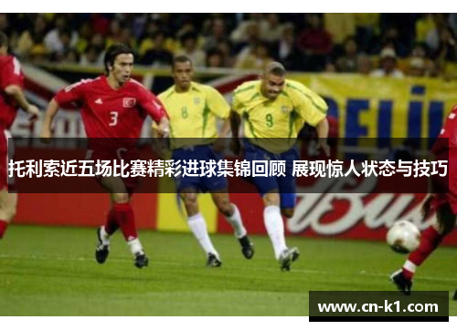 托利索近五场比赛精彩进球集锦回顾 展现惊人状态与技巧 托利索近五场比赛精彩进球集锦回顾 展现惊人状态与技巧