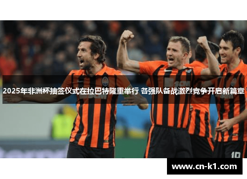 2025年非洲杯抽签仪式在拉巴特隆重举行 各强队备战激烈竞争开启新篇章