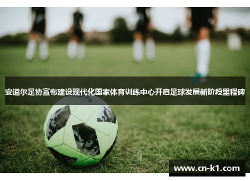 安道尔足协宣布建设现代化国家体育训练中心开启足球发展新阶段里程碑