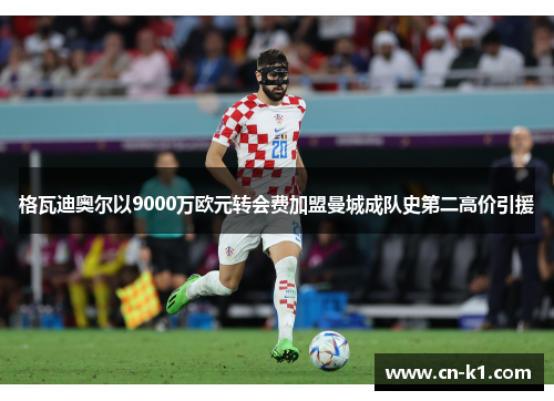 格瓦迪奥尔以9000万欧元转会费加盟曼城成队史第二高价引援